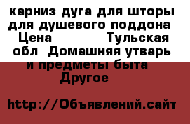 карниз дуга для шторы для душевого поддона › Цена ­ 2 500 - Тульская обл. Домашняя утварь и предметы быта » Другое   
